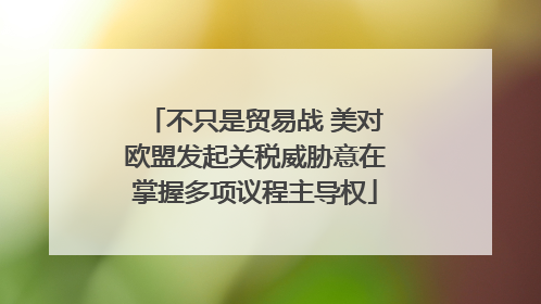 不只是贸易战 美对欧盟发起关税威胁意在掌握多项议程主导权