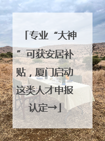 专业“大神”可获安居补贴，厦门启动这类人才申报认定→