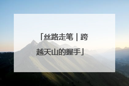 丝路走笔｜跨越天山的握手