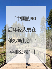 中国的90后年轻人要在俄罗斯打造“苹果公司”