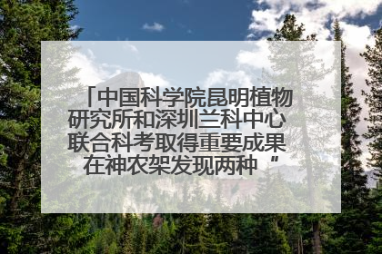 中国科学院昆明植物研究所和深圳兰科中心联合科考取得重要成果 在神农架发现两种“国保”级兰花