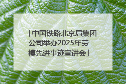 中国铁路北京局集团公司举办2025年劳模先进事迹宣讲会
