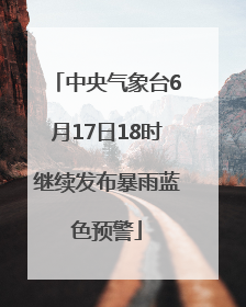 中央气象台6月17日18时继续发布暴雨蓝色预警