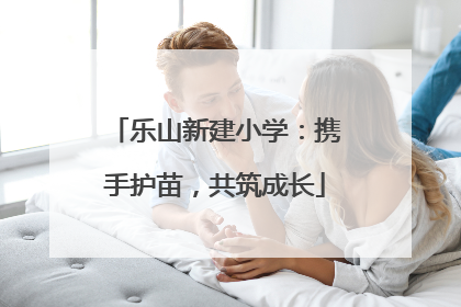 乐山新建小学：携手护苗，共筑成长