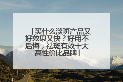 买什么淡斑产品又好效果又快？好用不后悔，祛斑有效十大高性价比品牌