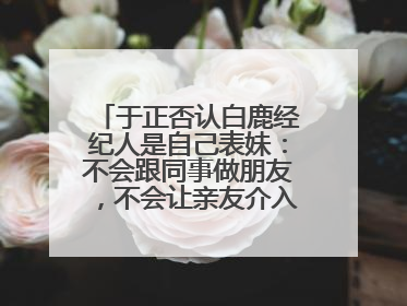 于正否认白鹿经纪人是自己表妹：不会跟同事做朋友，不会让亲友介入到我的工作