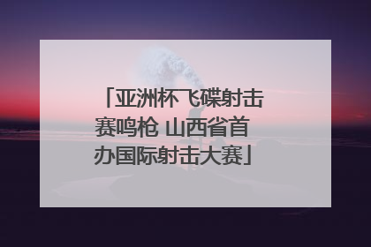 亚洲杯飞碟射击赛鸣枪 山西省首办国际射击大赛