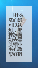 什么洗面奶可以祛斑，哪种洗面奶去黑头缩小毛孔效果好指南？