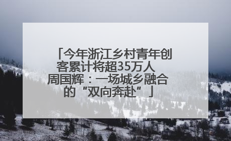 今年浙江乡村青年创客累计将超35万人 周国辉：一场城乡融合的“双向奔赴”