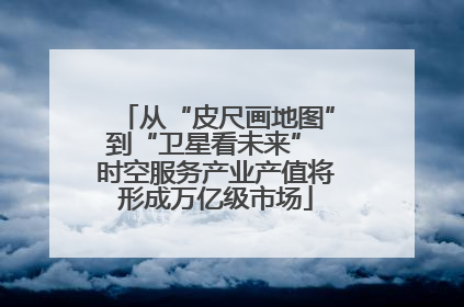从“皮尺画地图”到“卫星看未来” 时空服务产业产值将形成万亿级市场