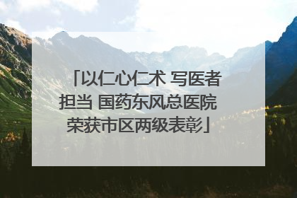 以仁心仁术 写医者担当 国药东风总医院荣获市区两级表彰