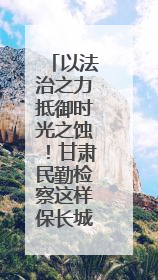 以法治之力抵御时光之蚀！甘肃民勤检察这样保长城遗址 护文化基因