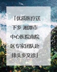 优质医疗送下乡 湘潭市中心医院南院区专家团队赴排头乡义诊