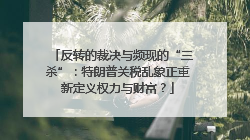 反转的裁决与频现的“三杀”：特朗普关税乱象正重新定义权力与财富？