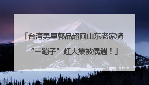 台湾男星郭品超回山东老家骑“三蹦子”赶大集被偶遇！