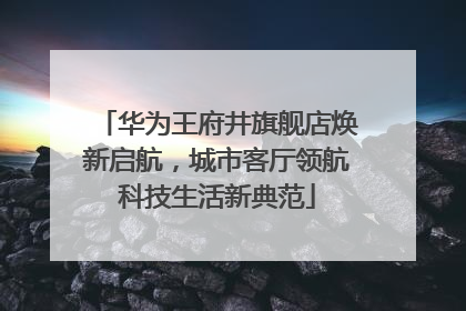 华为王府井旗舰店焕新启航，城市客厅领航科技生活新典范