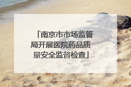 南京市市场监管局开展医院药品质量安全监督检查