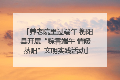 养老院里过端午 衡阳县开展“粽香端午 情暖蒸阳”文明实践活动