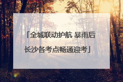 全城联动护航 暴雨后长沙各考点畅通迎考