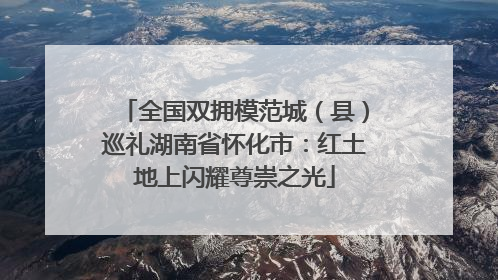 全国双拥模范城（县）巡礼湖南省怀化市：红土地上闪耀尊崇之光