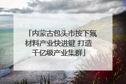 内蒙古包头市按下氟材料产业快进键 打造千亿级产业集群
