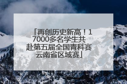 再创历史新高！17000多名学生共赴第五届全国青科赛云南省区域赛