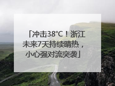冲击38℃！浙江未来7天持续晴热，小心强对流突袭