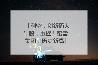 利空，创新药大牛股，重挫！蜜雪集团，历史新高