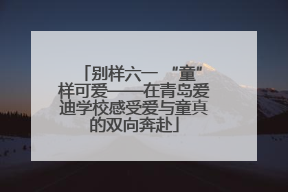 别样六一 “童”样可爱——在青岛爱迪学校感受爱与童真的双向奔赴