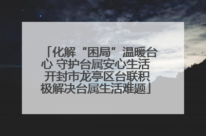 化解“困局”温暖台心 守护台属安心生活 开封市龙亭区台联积极解决台属生活难题