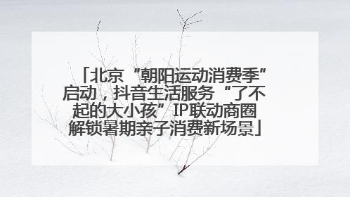 北京“朝阳运动消费季”启动，抖音生活服务“了不起的大小孩”IP联动商圈解锁暑期亲子消费新场景