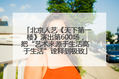 北京人艺《天下第一楼》演出第600场，把“艺术来源于生活高于生活”诠释到极致
