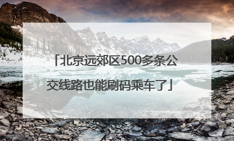 北京远郊区500多条公交线路也能刷码乘车了