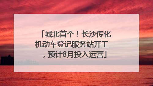 城北首个！长沙传化机动车登记服务站开工，预计8月投入运营