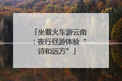 坐着火车游云南：夜行昼游体验“诗和远方”