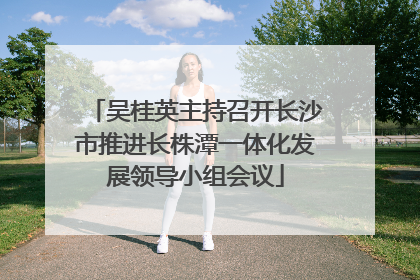 吴桂英主持召开长沙市推进长株潭一体化发展领导小组会议