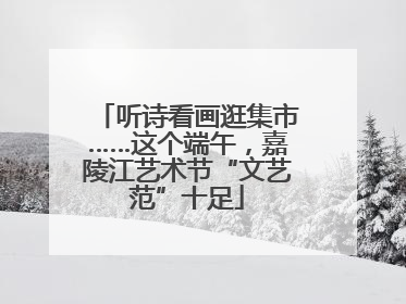 听诗看画逛集市……这个端午，嘉陵江艺术节“文艺范”十足
