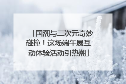 国潮与二次元奇妙碰撞！这场端午展互动体验活动引热潮