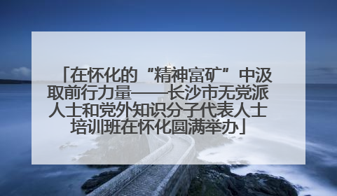 在怀化的“精神富矿”中汲取前行力量——长沙市无党派人士和党外知识分子代表人士培训班在怀化圆满举办