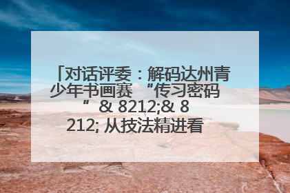 对话评委：解码达州青少年书画赛 “传习密码”& 8212;& 8212; 从技法精进看文化传承新活力