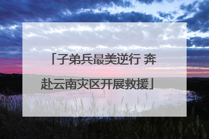 子弟兵最美逆行 奔赴云南灾区开展救援