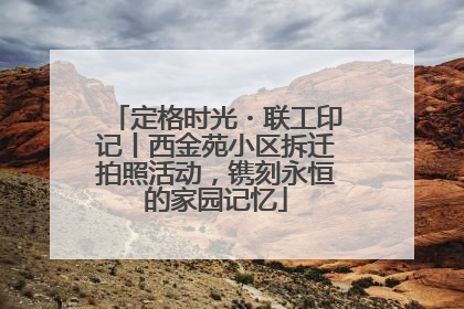 定格时光・联工印记丨西金苑小区拆迁拍照活动，镌刻永恒的家园记忆