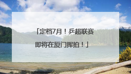 定档7月！乒超联赛即将在厦门挥拍！
