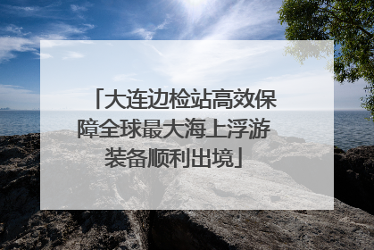 大连边检站高效保障全球最大海上浮游装备顺利出境