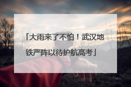 大雨来了不怕！武汉地铁严阵以待护航高考