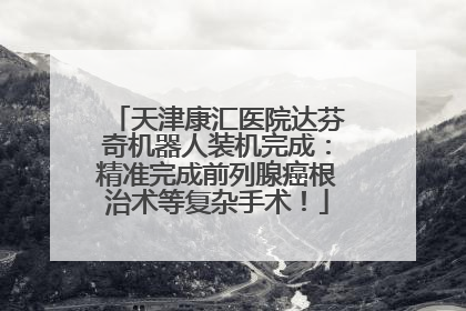 天津康汇医院达芬奇机器人装机完成：精准完成前列腺癌根治术等复杂手术！