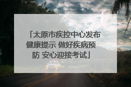 太原市疾控中心发布健康提示 做好疾病预防 安心迎接考试
