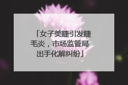 女子美睫引发睫毛炎，市场监管局出手化解纠纷
