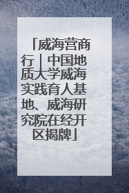 威海营商行｜中国地质大学威海实践育人基地、威海研究院在经开区揭牌
