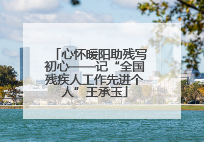 心怀暖阳助残写初心——记“全国残疾人工作先进个人”王承玉